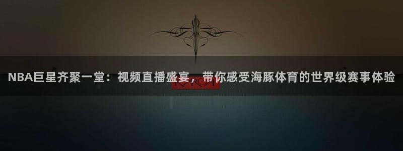 NBA巨星齐聚一堂：视频直播盛宴，带你感受海豚体育的世界级赛事体验